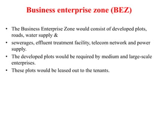 Business enterprise zone (BEZ)
• The Business Enterprise Zone would consist of developed plots,
roads, water supply &
• sewerages, effluent treatment facility, telecom network and power
supply.
• The developed plots would be required by medium and large-scale
enterprises.
• These plots would be leased out to the tenants.
 