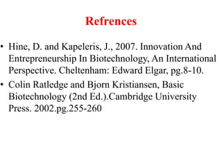 Refrences
• Hine, D. and Kapeleris, J., 2007. Innovation And
Entrepreneurship In Biotechnology, An International
Perspective. Cheltenham: Edward Elgar, pg.8-10.
• Colin Ratledge and Bjorn Kristiansen, Basic
Biotechnology (2nd Ed.).Cambridge University
Press. 2002.pg.255-260
 