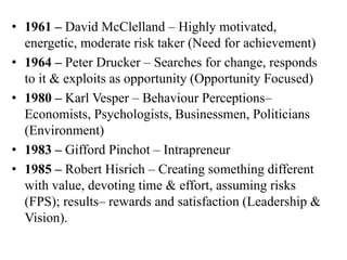 • 1961 – David McClelland – Highly motivated,
energetic, moderate risk taker (Need for achievement)
• 1964 – Peter Drucker – Searches for change, responds
to it & exploits as opportunity (Opportunity Focused)
• 1980 – Karl Vesper – Behaviour Perceptions–
Economists, Psychologists, Businessmen, Politicians
(Environment)
• 1983 – Gifford Pinchot – Intrapreneur
• 1985 – Robert Hisrich – Creating something different
with value, devoting time & effort, assuming risks
(FPS); results– rewards and satisfaction (Leadership &
Vision).
 