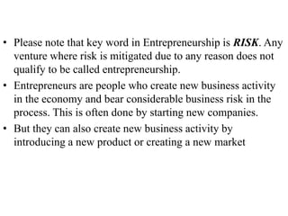 • Please note that key word in Entrepreneurship is RISK. Any
venture where risk is mitigated due to any reason does not
qualify to be called entrepreneurship.
• Entrepreneurs are people who create new business activity
in the economy and bear considerable business risk in the
process. This is often done by starting new companies.
• But they can also create new business activity by
introducing a new product or creating a new market
 