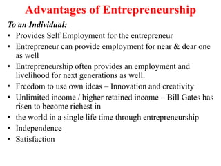 Advantages of Entrepreneurship
To an Individual:
• Provides Self Employment for the entrepreneur
• Entrepreneur can provide employment for near & dear one
as well
• Entrepreneurship often provides an employment and
livelihood for next generations as well.
• Freedom to use own ideas – Innovation and creativity
• Unlimited income / higher retained income – Bill Gates has
risen to become richest in
• the world in a single life time through entrepreneurship
• Independence
• Satisfaction
 