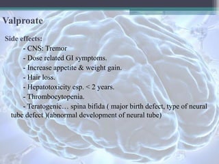 Valproate
Side effects:
- CNS: Tremor
- Dose related GI symptoms.
- Increase appetite & weight gain.
- Hair loss.
- Hepatotoxicity esp. < 2 years.
- Thrombocytopenia.
- Teratogenic… spina bifida ( major birth defect, type of neural
tube defect )(abnormal development of neural tube)
 
