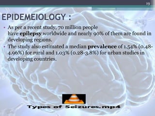 EPIDEMEIOLOGY :
• As per a recent study, 70 million people
have epilepsy worldwide and nearly 90% of them are found in
developing regions.
• The study also estimated a median prevalence of 1.54% (0.48-
4.96%) for rural and 1.03% (0.28-3.8%) for urban studies in
developing countries.
19
 