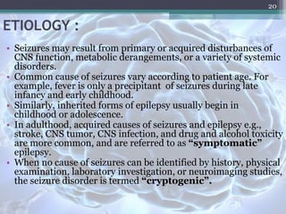 ETIOLOGY :
• Seizures may result from primary or acquired disturbances of
CNS function, metabolic derangements, or a variety of systemic
disorders.
• Common cause of seizures vary according to patient age. For
example, fever is only a precipitant of seizures during late
infancy and early childhood.
• Similarly, inherited forms of epilepsy usually begin in
childhood or adolescence.
• In adulthood, acquired causes of seizures and epilepsy e.g.,
stroke, CNS tumor, CNS infection, and drug and alcohol toxicity
are more common, and are referred to as “symptomatic”
epilepsy.
• When no cause of seizures can be identified by history, physical
examination, laboratory investigation, or neuroimaging studies,
the seizure disorder is termed “cryptogenic”.
20
 