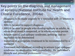 Key points on the diagnosis and management
of epilepsy(National Institute for Health and
Clinical Excellence, 2004a)
• Diagnosis to be made urgently by a specialist with an interest in
epilepsy
• EEG to be used to support diagnosis
• MRI to be used in people who develop epilepsy as adults, in
whom focal onset is suspected, or in whom seizures persist
• Seizure type(s) and epilepsy syndrome, aetiology and co-
morbidity to be determined
• Initiation of appropriate treatment to be recommended by a
specialist
• Treatment individualised according to seizure type, epilepsy
syndrome, co-medication and co-morbidity, the individual's
lifestyle and personal preferences
27
 
