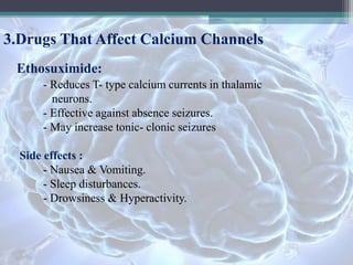 3.Drugs That Affect Calcium Channels
Ethosuximide:
- Reduces T- type calcium currents in thalamic
neurons.
- Effective against absence seizures.
- May increase tonic- clonic seizures
Side effects :
- Nausea & Vomiting.
- Sleep disturbances.
- Drowsiness & Hyperactivity.
 