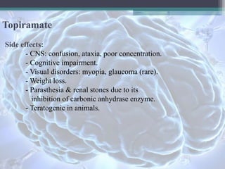 Topiramate
Side effects:
- CNS: confusion, ataxia, poor concentration.
- Cognitive impairment.
- Visual disorders: myopia, glaucoma (rare).
- Weight loss.
- Parasthesia & renal stones due to its
inhibition of carbonic anhydrase enzyme.
- Teratogenic in animals.
 