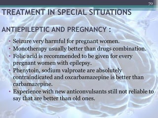 TREATMENT IN SPECIAL SITUATIONS
ANTIEPILEPTIC AND PREGNANCY :
• Seizure very harmful for pregnant women.
• Monotherapy usually better than drugs combination.
• Folic acid is recommended to be given for every
pregnant women with epilepsy.
• Phenytoin, sodium valproate are absolutely
contraindicated and oxcarbamazepine is better than
carbamazepine.
• Experience with new anticonvulsants still not reliable to
say that are better than old ones.
70
 
