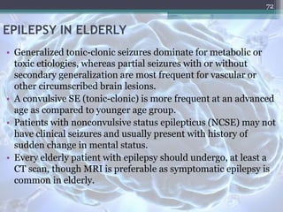 EPILEPSY IN ELDERLY
• Generalized tonic-clonic seizures dominate for metabolic or
toxic etiologies, whereas partial seizures with or without
secondary generalization are most frequent for vascular or
other circumscribed brain lesions.
• A convulsive SE (tonic-clonic) is more frequent at an advanced
age as compared to younger age group.
• Patients with nonconvulsive status epilepticus (NCSE) may not
have clinical seizures and usually present with history of
sudden change in mental status.
• Every elderly patient with epilepsy should undergo, at least a
CT scan, though MRI is preferable as symptomatic epilepsy is
common in elderly.
72
 