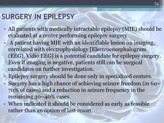 SURGERY IN EPILEPSY
• All patients with medically intractable epilepsy (MIE) should be
evaluated at a center performing epilepsy surgery.
• A patient having MIE with an identifiable lesion on imaging,
correlated with electrophysiology [Electroencephalogram
(EEG), Vidio EEG] is a potential candidate for epilepsy surgery.
Even if imaging is negative, patients still can be surgical
candidates on further investigation.
• Epilepsy surgery should be done only in specialized centers.
• Surgery has a high chance of achieving seizure freedom (in 60–
70% of cases) and a reduction in seizure frequency in the
remaining 30–40% cases.
• When indicated it should be considered as early as feasible
rather than an option of last resort.
74
 