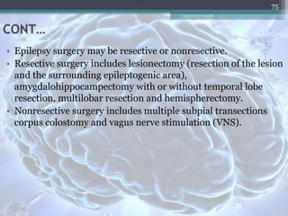 CONT…
• Epilepsy surgery may be resective or nonresective.
• Resective surgery includes lesionectomy (resection of the lesion
and the surrounding epileptogenic area),
amygdalohippocampectomy with or without temporal lobe
resection, multilobar resection and hemispherectomy.
• Nonresective surgery includes multiple subpial transections
corpus colostomy and vagus nerve stimulation (VNS).
75
 