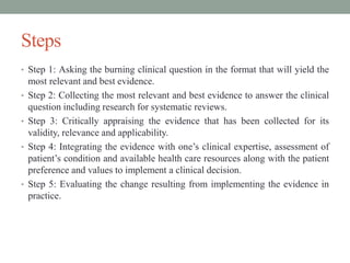 Steps
• Step 1: Asking the burning clinical question in the format that will yield the
most relevant and best evidence.
• Step 2: Collecting the most relevant and best evidence to answer the clinical
question including research for systematic reviews.
• Step 3: Critically appraising the evidence that has been collected for its
validity, relevance and applicability.
• Step 4: Integrating the evidence with one’s clinical expertise, assessment of
patient’s condition and available health care resources along with the patient
preference and values to implement a clinical decision.
• Step 5: Evaluating the change resulting from implementing the evidence in
practice.
 