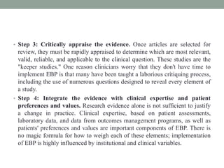 • Step 3: Critically appraise the evidence. Once articles are selected for
review, they must be rapidly appraised to determine which are most relevant,
valid, reliable, and applicable to the clinical question. These studies are the
"keeper studies." One reason clinicians worry that they don't have time to
implement EBP is that many have been taught a laborious critiquing process,
including the use of numerous questions designed to reveal every element of
a study.
• Step 4: Integrate the evidence with clinical expertise and patient
preferences and values. Research evidence alone is not sufficient to justify
a change in practice. Clinical expertise, based on patient assessments,
laboratory data, and data from outcomes management programs, as well as
patients' preferences and values are important components of EBP. There is
no magic formula for how to weigh each of these elements; implementation
of EBP is highly influenced by institutional and clinical variables.
 