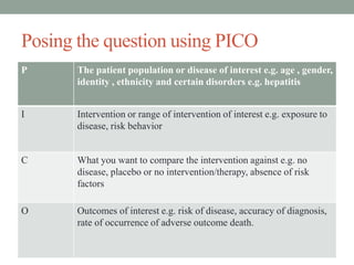 Posing the question using PICO
P The patient population or disease of interest e.g. age , gender,
identity , ethnicity and certain disorders e.g. hepatitis
I Intervention or range of intervention of interest e.g. exposure to
disease, risk behavior
C What you want to compare the intervention against e.g. no
disease, placebo or no intervention/therapy, absence of risk
factors
O Outcomes of interest e.g. risk of disease, accuracy of diagnosis,
rate of occurrence of adverse outcome death.
 
