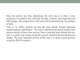• Once the priority has been determined, the next step is to form a team
consisting of members that will help develop, evaluate, and implement the
EBP change. The composition of the team will be determined by the problem
at hand.
• Titler et al. (2001) pointed out that the team should include interested
interdisciplinary stakeholders. This step is important and should include team
players outside of those from nursing. Once a team has been formed, the next
step is to gather and critique pertinent research related to the desired practice
change. The most important portion of this step is to form a good question
(using the PICOT method ).
 