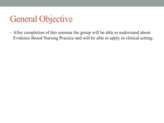 General Objective
• After completion of this seminar the group will be able to understand about
Evidence Based Nursing Practice and will be able to apply in clinical setting.
 