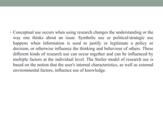 • Conceptual use occurs when using research changes the understanding or the
way one thinks about an issue. Symbolic use or political/strategic use
happens when information is used to justify or legitimate a policy or
decision, or otherwise influence the thinking and behaviour of others. These
different kinds of research use can occur together and can be influenced by
multiple factors at the individual level. The Stetler model of research use is
based on the notion that the user's internal characteristics, as well as external
environmental factors, influence use of knowledge.
 