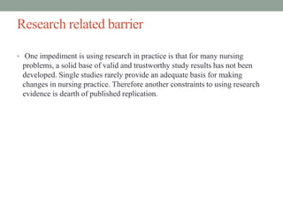 Research related barrier
• One impediment is using research in practice is that for many nursing
problems, a solid base of valid and trustworthy study results has not been
developed. Single studies rarely provide an adequate basis for making
changes in nursing practice. Therefore another constraints to using research
evidence is dearth of published replication.
 