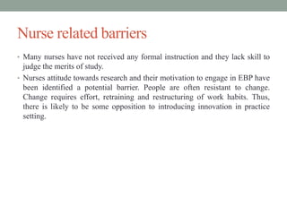Nurse related barriers
• Many nurses have not received any formal instruction and they lack skill to
judge the merits of study.
• Nurses attitude towards research and their motivation to engage in EBP have
been identified a potential barrier. People are often resistant to change.
Change requires effort, retraining and restructuring of work habits. Thus,
there is likely to be some opposition to introducing innovation in practice
setting.
 