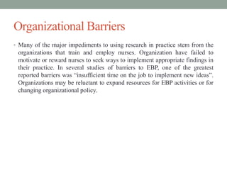 Organizational Barriers
• Many of the major impediments to using research in practice stem from the
organizations that train and employ nurses. Organization have failed to
motivate or reward nurses to seek ways to implement appropriate findings in
their practice. In several studies of barriers to EBP, one of the greatest
reported barriers was “insufficient time on the job to implement new ideas”.
Organizations may be reluctant to expand resources for EBP activities or for
changing organizational policy.
 