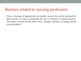 Barriers related to nursing profession
• There is shortage of appropriate role models- nurses who can be emulated for
their success in using or promoting the use of research in clinical practice.
The nurses feel that he/she didn’t have “enough authority to change patient
care procedures”.
 