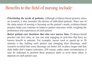 Benefits to the field of nursing include:
• Prioritizing the needs of patients. Although evidence-based practice relies
on research, it also considers the desires of individual patients. Since one of
the main tenets of nursing is focusing on the patient’s needs, evidence-based
practice helps you continue to improve patient outcomes while weighing the
preferences and experiences of each patient.
• Better patient care decisions that also save nurses time. Evidence-based
practice can save time, as you can stop engaging in activities that have no
known benefit to patients. For example, nurses used to spend up to 20
minutes a day bathing each patient and changing their dressings, until
research revealed that some dressings are better left in place longer and that
daily baths don’t impact outcomes. (Of course, under some circumstances it
may be indicated to perform these practices daily or even more often; it
depends on each patient case.
 