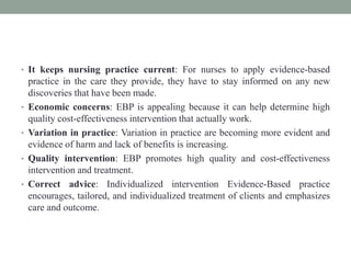 • It keeps nursing practice current: For nurses to apply evidence-based
practice in the care they provide, they have to stay informed on any new
discoveries that have been made.
• Economic concerns: EBP is appealing because it can help determine high
quality cost-effectiveness intervention that actually work.
• Variation in practice: Variation in practice are becoming more evident and
evidence of harm and lack of benefits is increasing.
• Quality intervention: EBP promotes high quality and cost-effectiveness
intervention and treatment.
• Correct advice: Individualized intervention Evidence-Based practice
encourages, tailored, and individualized treatment of clients and emphasizes
care and outcome.
 