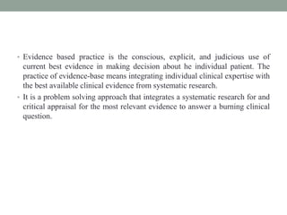 • Evidence based practice is the conscious, explicit, and judicious use of
current best evidence in making decision about he individual patient. The
practice of evidence-base means integrating individual clinical expertise with
the best available clinical evidence from systematic research.
• It is a problem solving approach that integrates a systematic research for and
critical appraisal for the most relevant evidence to answer a burning clinical
question.
 