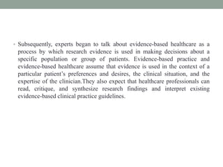 • Subsequently, experts began to talk about evidence-based healthcare as a
process by which research evidence is used in making decisions about a
specific population or group of patients. Evidence-based practice and
evidence-based healthcare assume that evidence is used in the context of a
particular patient’s preferences and desires, the clinical situation, and the
expertise of the clinician.They also expect that healthcare professionals can
read, critique, and synthesize research findings and interpret existing
evidence-based clinical practice guidelines.
 