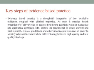 Key steps of evidence based practice
• Evidence based practice is a thoughtful integration of best available
evidence, coupled with clinical expertise. As such it enables health
practitioner of all varieties to address healthcare questions with an evaluative
and qualitative approach. EBP allows the practitioner to assess current and
past research, clinical guidelines and other information resources in order to
identify relevant literature while differentiating between high quality and low
quality findings.
 