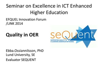 Seminar on Excellence in ICT Enhanced
Higher Education
EFQUEL Innovation Forum
/LINK 2014
Quality in OER
Ebba.Ossiannilsson, PhD
Lund University, SE
Evaluator SEQUENT
 