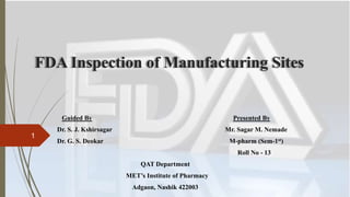 FDA Inspection of Manufacturing Sites
Guided By Presented By
Dr. S. J. Kshirsagar Mr. Sagar M. Nemade
Dr. G. S. Deokar M-pharm (Sem-1st)
Roll No - 13
QAT Department
MET’s Institute of Pharmacy
Adgaon, Nashik 422003
1
 