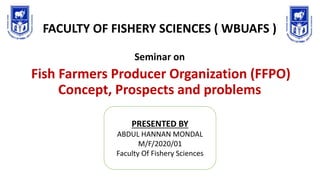 FACULTY OF FISHERY SCIENCES ( WBUAFS )
Seminar on
Fish Farmers Producer Organization (FFPO)
Concept, Prospects and problems
PRESENTED BY
ABDUL HANNAN MONDAL
M/F/2020/01
Faculty Of Fishery Sciences
 