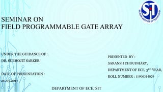 SEMINAR ON
FIELD PROGRAMMABLE GATE ARRAY
PRESENTED BY :
SARANSH CHOUDHARY,
DEPARTMENT OF ECE, 3RD YEAR,
ROLL NUMBER : 11900314029
DEPARTMENT OF ECE, SIT
UNDER THE GUIDANCE OF :
DR. SUBHOJIT SARKER
DATE OF PRESENTATION :
20.05.2017
 