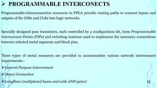  PROGRAMMABLE INTERCONECTS
Programmable-interconnection resources in FPGA provide routing paths to connect inputs and
outputs of the IOBs and CLBs into logic networks.
Specially designed pass transistors, each controlled by a configuration bit, form Programmable
Interconnect Points (PIPs) and switching matrices used to implement the necessary connections
between selected metal segments and block pins.
Three types of metal resources are provided to accommodate various network interconnect
requirements :
General Purpose Interconnect
Direct Connection
Longlines (multiplexed buses and wide AND gates) 15
 