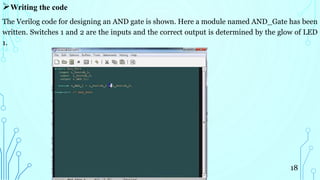 Writing the code
The Verilog code for designing an AND gate is shown. Here a module named AND_Gate has been
written. Switches 1 and 2 are the inputs and the correct output is determined by the glow of LED
1.
18
 