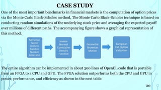 CASE STUDY
One of the most important benchmarks in financial markets is the computation of option prices
via the Monte Carlo Black-Scholes method, The Monte Carlo Black-Scholes technique is based on
conducting random simulations of the underlying stock price and averaging the expected payoff
over millions of different paths. The accompanying figure shows a graphical representation of
this method.
The entire algorithm can be implemented in about 300 lines of OpenCL code that is portable
from an FPGA to a CPU and GPU. The FPGA solution outperforms both the CPU and GPU in
power, performance, and efficiency as shown in the next table.
20
 