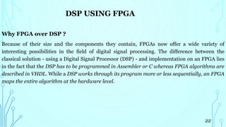 DSP USING FPGA
Why FPGA over DSP ?
Because of their size and the components they contain, FPGAs now offer a wide variety of
interesting possibilities in the field of digital signal processing. The difference between the
classical solution - using a Digital Signal Processor (DSP) - and implementation on an FPGA lies
in the fact that the DSP has to be programmed in Assembler or C whereas FPGA algorithms are
described in VHDL. While a DSP works through its program more or less sequentially, an FPGA
maps the entire algorithm at the hardware level.
22
 