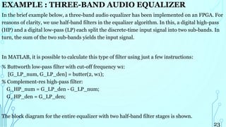 EXAMPLE : THREE-BAND AUDIO EQUALIZER
In the brief example below, a three-band audio equalizer has been implemented on an FPGA. For
reasons of clarity, we use half-band filters in the equalizer algorithm. In this, a digital high-pass
(HP) and a digital low-pass (LP) each split the discrete-time input signal into two sub-bands. In
turn, the sum of the two sub-bands yields the input signal.
In MATLAB, it is possible to calculate this type of filter using just a few instructions:
% Buttworth low-pass filter with cut-off frequency w1:
[G_LP_num, G_LP_den] = butter(2, w1);
% Complement-res high-pass filter:
G_HP_num = G_LP_den - G_LP_num;
G_HP_den = G_LP_den;
The block diagram for the entire equalizer with two half-band filter stages is shown.
23
 