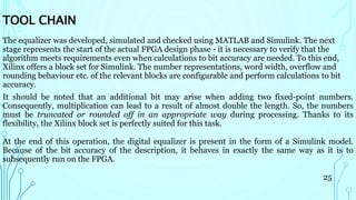The equalizer was developed, simulated and checked using MATLAB and Simulink. The next
stage represents the start of the actual FPGA design phase - it is necessary to verify that the
algorithm meets requirements even when calculations to bit accuracy are needed. To this end,
Xilinx offers a block set for Simulink. The number representations, word width, overflow and
rounding behaviour etc. of the relevant blocks are configurable and perform calculations to bit
accuracy.
It should be noted that an additional bit may arise when adding two fixed-point numbers.
Consequently, multiplication can lead to a result of almost double the length. So, the numbers
must be truncated or rounded off in an appropriate way during processing. Thanks to its
flexibility, the Xilinx block set is perfectly suited for this task.
At the end of this operation, the digital equalizer is present in the form of a Simulink model.
Because of the bit accuracy of the description, it behaves in exactly the same way as it is to
subsequently run on the FPGA.
25
TOOL CHAIN
 