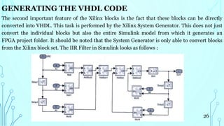 GENERATING THE VHDL CODE
The second important feature of the Xilinx blocks is the fact that these blocks can be directly
converted into VHDL. This task is performed by the Xilinx System Generator. This does not just
convert the individual blocks but also the entire Simulink model from which it generates an
FPGA project folder. It should be noted that the System Generator is only able to convert blocks
from the Xilinx block set. The IIR Filter in Simulink looks as follows :
26
 