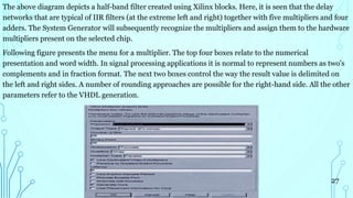 The above diagram depicts a half-band filter created using Xilinx blocks. Here, it is seen that the delay
networks that are typical of IIR filters (at the extreme left and right) together with five multipliers and four
adders. The System Generator will subsequently recognize the multipliers and assign them to the hardware
multipliers present on the selected chip.
Following figure presents the menu for a multiplier. The top four boxes relate to the numerical
presentation and word width. In signal processing applications it is normal to represent numbers as two's
complements and in fraction format. The next two boxes control the way the result value is delimited on
the left and right sides. A number of rounding approaches are possible for the right-hand side. All the other
parameters refer to the VHDL generation.
27
 