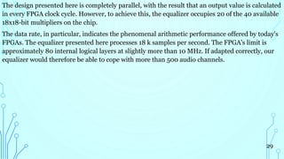 The design presented here is completely parallel, with the result that an output value is calculated
in every FPGA clock cycle. However, to achieve this, the equalizer occupies 20 of the 40 available
18x18-bit multipliers on the chip.
The data rate, in particular, indicates the phenomenal arithmetic performance offered by today's
FPGAs. The equalizer presented here processes 18 k samples per second. The FPGA's limit is
approximately 80 internal logical layers at slightly more than 10 MHz. If adapted correctly, our
equalizer would therefore be able to cope with more than 500 audio channels.
29
 