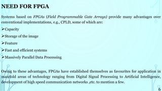 NEED FOR FPGA
Systems based on FPGAs (Field Programmable Gate Arrays) provide many advantages over
conventional implementations, e.g., CPLD, some of which are:
Capacity
Storage of the image
Feature
Fast and efficient systems
Massively Parallel Data Processing
Owing to these advantages, FPGAs have established themselves as favourites for application in
manifold areas of technology ranging from Digital Signal Processing to Artificial Intelligence,
development of high speed communication networks ,etc. to mention a few.
6
 