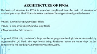 ARCHITECTURE OF FPGA
The basic cell structure for FPGA is somewhat complicated than the basic cell structure of
standard gate array. The FPGA architecture consists of three types of configurable elements :
IOBs : a perimeter of input/output blocks
CLBs : a core array of configurable logic blocks
Programmable Interconnects
In general, FPGA chip consists of a large number of programmable logic blocks surrounded by
programmable I/O block, the logic blocks being distributed across the entire chip. In our
discussion we will see the FPGA architecture used by Xilinx.
7
 