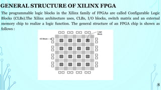 The programmable logic blocks in the Xilinx family of FPGAs are called Configurable Logic
Blocks (CLBs).The Xilinx architecture uses, CLBs, I/O blocks, switch matrix and an external
memory chip to realize a logic function. The general structure of an FPGA chip is shown as
follows :
8
GENERAL STRUCTURE OF XILINX FPGA
 