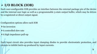  I/O BLOCK (IOB)
Each user-configurable IOB provides an interface between the external package pin of the device
and the internal user logic as well as a programmable 3-state output buffer, which may be driven
by a registered or direct output signal.
Configuration options allow each IOB
An inversion
A controlled slew rate
A high impedance pull-up
Each input circuit also provides input clamping diodes to provide electrostatic protection, and
circuits to inhibit latch-up produced by input currents.
9
 