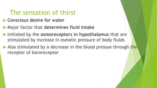The sensation of thirst
 Conscious desire for water
 Major factor that determines fluid intake
 Initiated by the osmoreceptors in hypothalamus that are
stimulated by increase in osmotic pressure of body fluids
 Also stimulated by a decrease in the blood pressue through the
receptor of baroreceptor
 