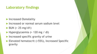 Laboratory findings
 Increased Osmolality
 Increased or normal serum sodium level
 BUN (> 25 mg/d1)
 Hyperglycaemia (> 120 mg / dl)
 Increased specific gravity of urine
 Elevated hematocrit (>55%), Increased Specific
gravity
 