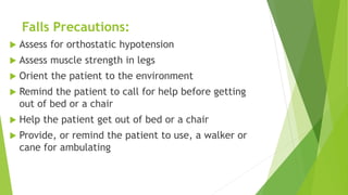 Falls Precautions:
 Assess for orthostatic hypotension
 Assess muscle strength in legs
 Orient the patient to the environment
 Remind the patient to call for help before getting
out of bed or a chair
 Help the patient get out of bed or a chair
 Provide, or remind the patient to use, a walker or
cane for ambulating
 